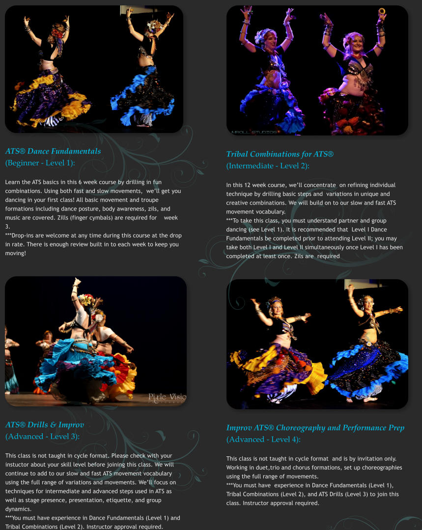 ATS® Dance Fundamentals (Beginner - Level 1): Learn the ATS basics in this 6 week course by drilling in fun combinations. Using both fast and slow movements,  we’ll get you dancing in your first class! All basic movement and troupe formations including dance posture, body awareness, zils, and music are covered. Zills (finger cymbals) are required for    week 3.   ***Drop-ins are welcome at any time during this course at the drop in rate. There is enough review built in to each week to keep you moving!   Tribal Combinations for ATS® (Intermediate - Level 2): In this 12 week course, we’ll concentrate  on refining individual technique by drilling basic steps and  variations in unique and creative combinations. We will build on to our slow and fast ATS movement vocabulary. ***To take this class, you must understand partner and group dancing (see Level 1). It is recommended that  Level I Dance Fundamentals be completed prior to attending Level II; you may take both Level I and Level II simultaneously once Level I has been completed at least once. Zils are  required   ATS® Drills & Improv (Advanced - Level 3): This class is not taught in cycle format. Please check with your instuctor about your skill level before joining this class. We will continue to add to our slow and fast ATS movement vocabulary using the full range of variations and movements. We’ll focus on techniques for intermediate and advanced steps used in ATS as well as stage presence, presentation, etiquette, and group dynamics.   ***You must have experience in Dance Fundamentals (Level 1) and Tribal Combinations (Level 2). Instructor approval required.  Improv ATS® Choreography and Performance Prep (Advanced - Level 4): This class is not taught in cycle format  and is by invitation only. Working in duet,trio and chorus formations, set up choreographies using the full range of movements.  ***You must have  experience in Dance Fundamentals (Level 1), Tribal Combinations (Level 2), and ATS Drills (Level 3) to join this class. Instructor approval required.