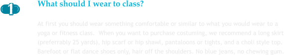What should I wear to class? At first you should wear something comfortable or similar to what you would wear to a yoga or fitness class.  When you want to purchase costuming, we recommend a long skirt (preferrably 25 yards), hip scarf or hip shawl, pantaloons or tights, and a choli style top.  Barefoot or flat dance shoes only, hair off the shoulders. No blue jeans, no chewing gum.       1 1